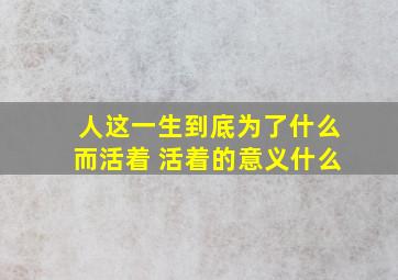 人这一生到底为了什么而活着 活着的意义什么